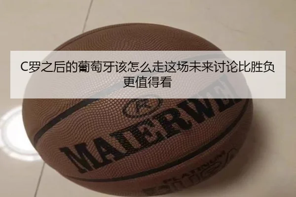 C罗之后的葡萄牙该怎么走这场未来讨论比胜负更值得看